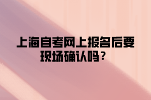 上海自考网上报名后要现场确认吗？