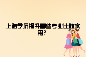 上海学历提升哪些专业比较实用？ ​ ​