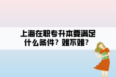 上海在职专升本要满足什么条件？难不难？