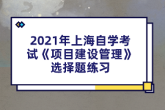 2021年上海自学考试《项目建设管理》选择题练习(2)